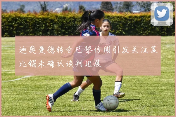 迪奥曼德转会巴黎传闻引发关注莱比锡未确认谈判进展