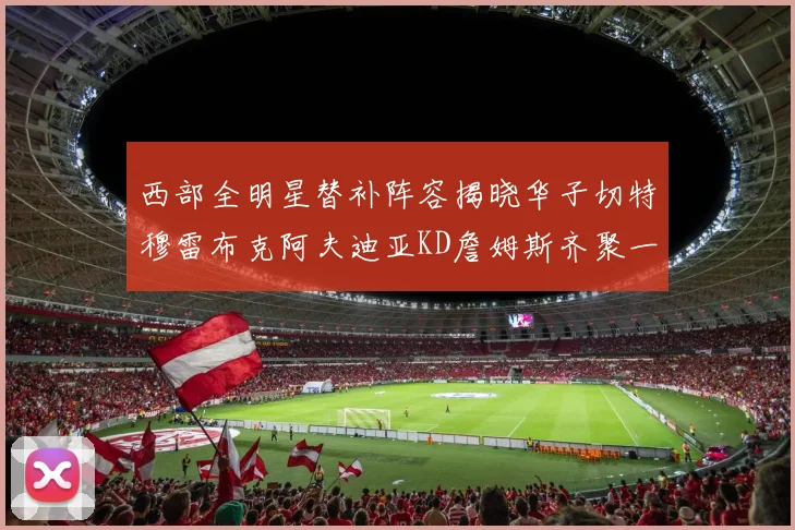 西部全明星替补阵容揭晓华子切特穆雷布克阿夫迪亚KD詹姆斯齐聚一堂
