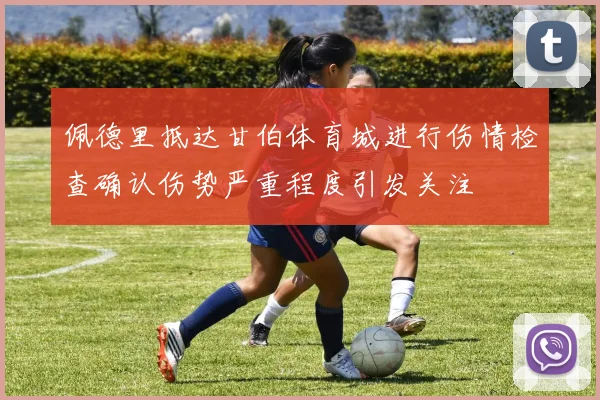 佩德里抵达甘伯体育城进行伤情检查确认伤势严重程度引发关注