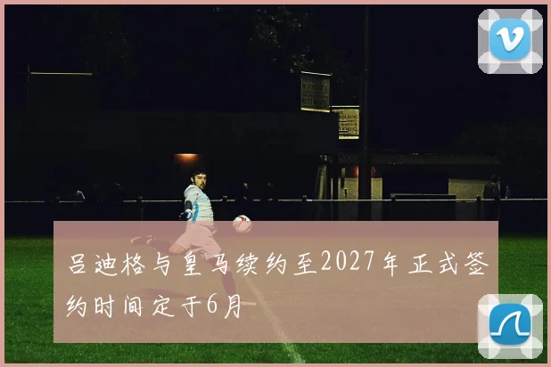 吕迪格与皇马续约至2027年正式签约时间定于6月