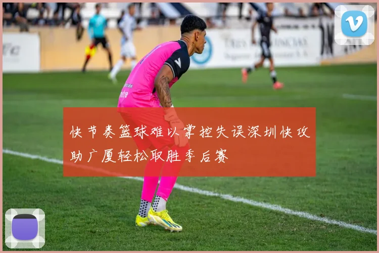 快节奏篮球难以掌控失误深圳快攻助广厦轻松取胜季后赛