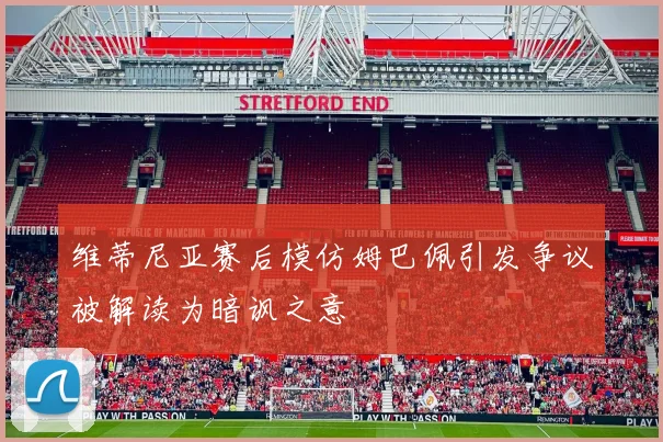 维蒂尼亚赛后模仿姆巴佩引发争议被解读为暗讽之意