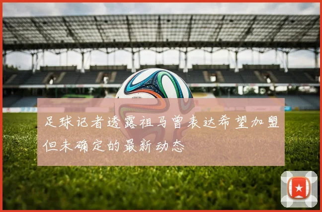 足球记者透露祖马曾表达希望加盟但未确定的最新动态