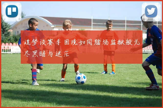 追梦谈赛季困境如同赌场监狱般无尽黑暗与迷茫
