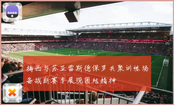 梅西与苏亚雷斯德保罗共聚训练场备战新赛季展现团结精神