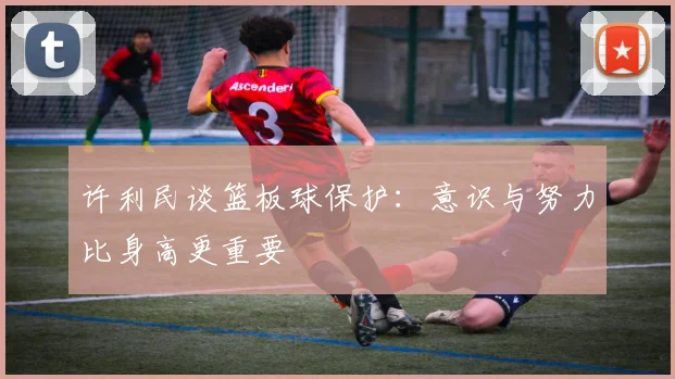 许利民谈篮板球保护：意识与努力比身高更重要