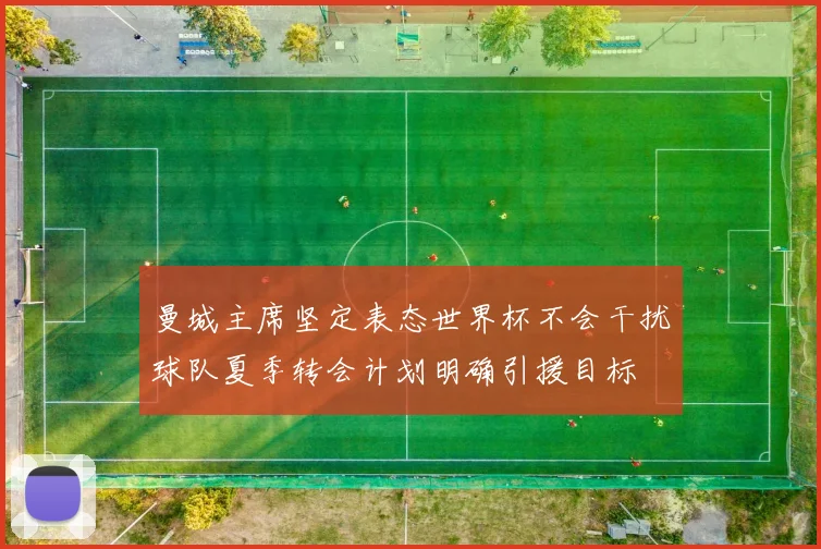 曼城主席坚定表态世界杯不会干扰球队夏季转会计划明确引援目标