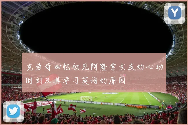 克劳奇回忆初见阿隆索女友的心动时刻及其学习英语的原因