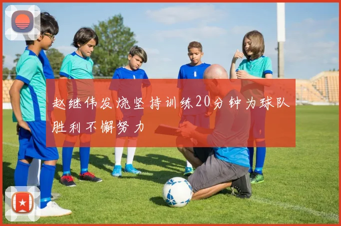 赵继伟发烧坚持训练20分钟为球队胜利不懈努力