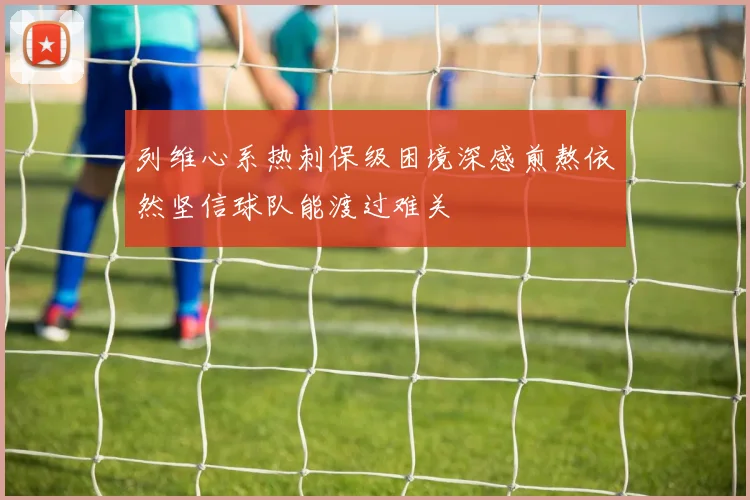 列维心系热刺保级困境深感煎熬依然坚信球队能渡过难关