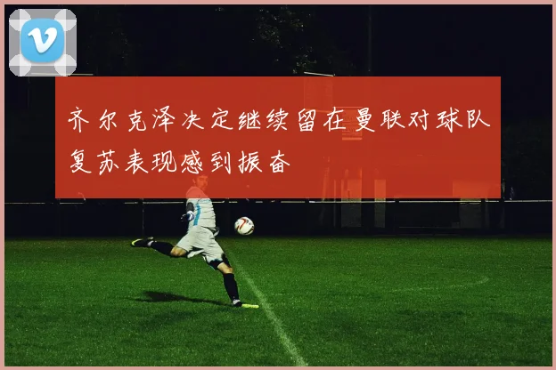 齐尔克泽决定继续留在曼联对球队复苏表现感到振奋