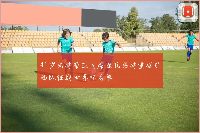 41岁老将蒂亚戈席尔瓦或将重返巴西队征战世界杯名单