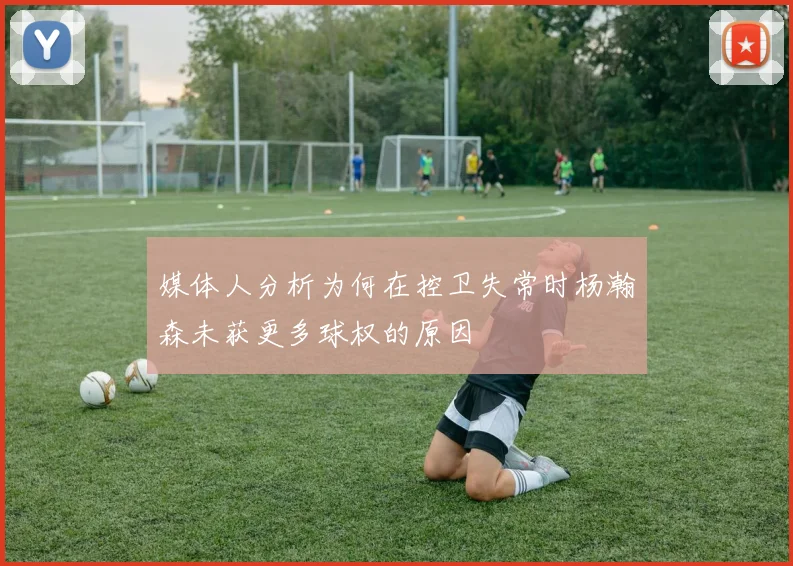 媒体人分析为何在控卫失常时杨瀚森未获更多球权的原因