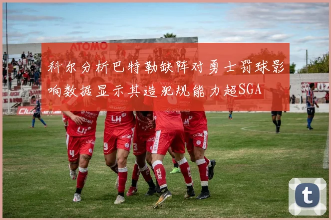 科尔分析巴特勒缺阵对勇士罚球影响数据显示其造犯规能力超SGA