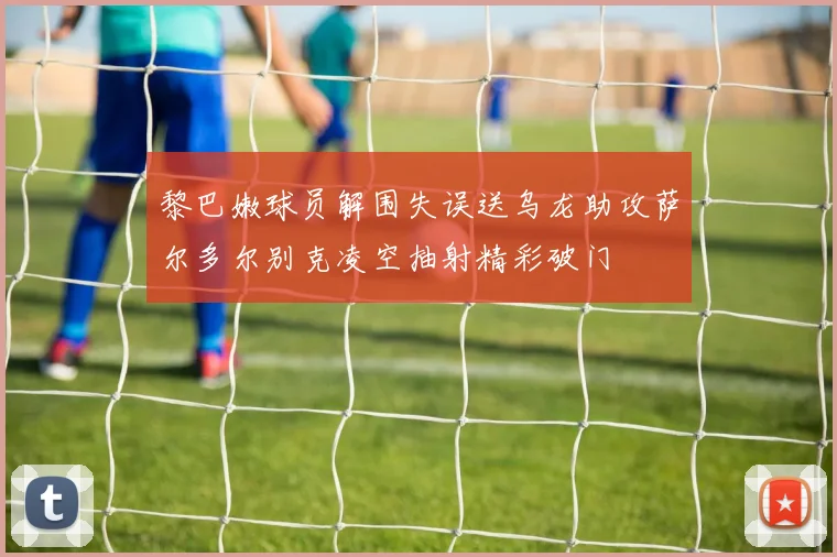 黎巴嫩球员解围失误送乌龙助攻萨尔多尔别克凌空抽射精彩破门
