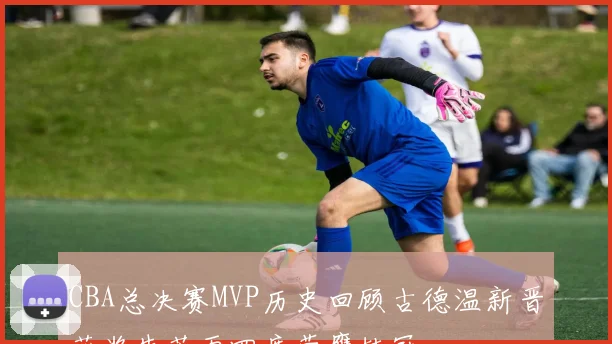 CBA总决赛MVP历史回顾古德温新晋获奖朱芳雨四度荣膺桂冠