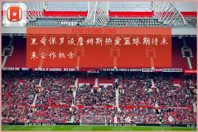 里奇保罗谈詹姆斯热爱篮球期待未来合作机会