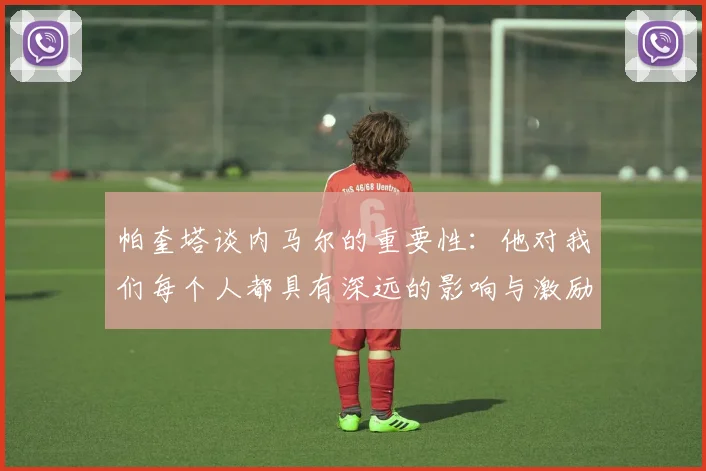 帕奎塔谈内马尔的重要性：他对我们每个人都具有深远的影响与激励